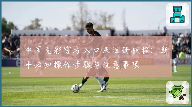 中国竞彩官方入口及注册教程：新手必知操作步骤与注意事项