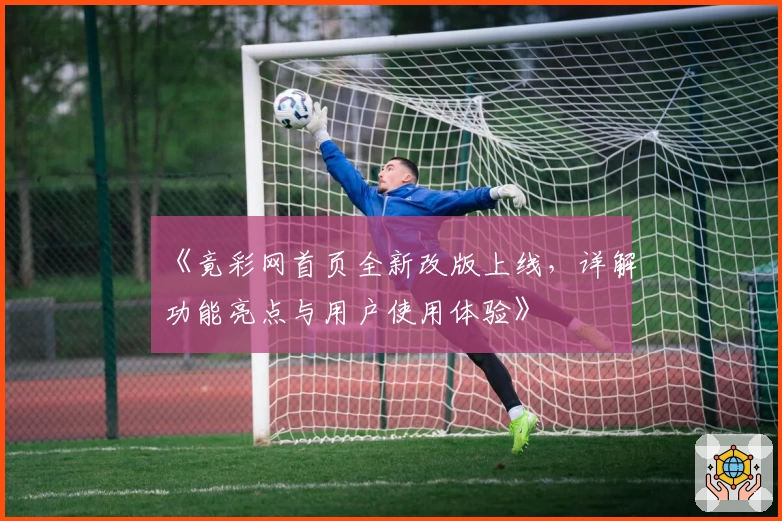 《竟彩网首页全新改版上线,详解功能亮点与用户使用体验》