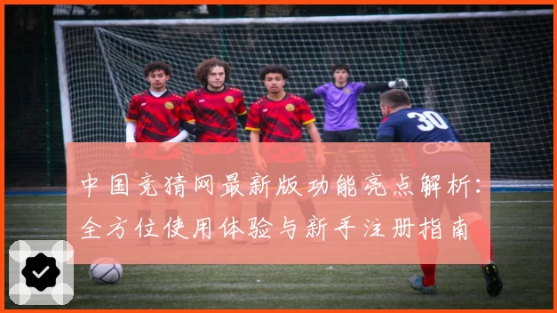 中国竞猜网最新版功能亮点解析：全方位使用体验与新手注册指南