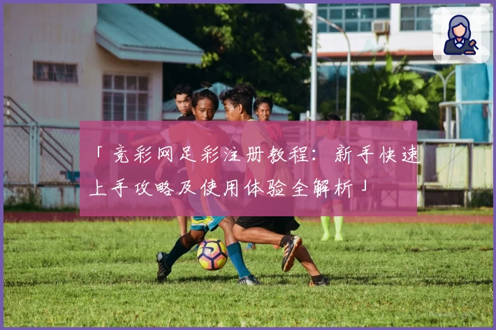 「竞彩网足彩注册教程:新手快速上手攻略及使用体验全解析」
