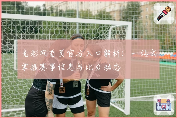 竞彩网首页官方入口解析:一站式掌握赛事信息与比分动态