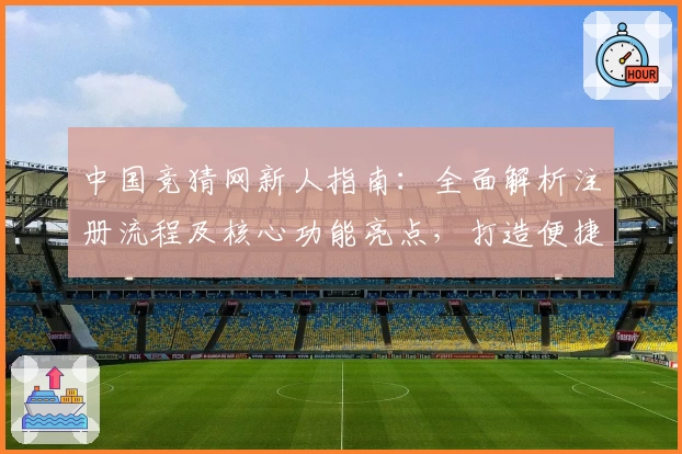 中国竞猜网新人指南：全面解析注册流程及核心功能亮点，打造便捷使用体验