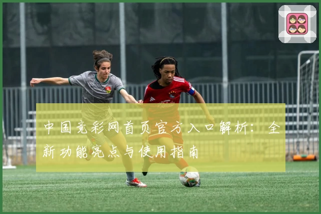 中国竞彩网首页官方入口解析:全新功能亮点与使用指南