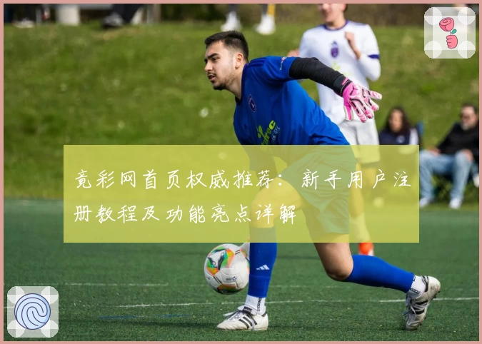 竟彩网首页权威推荐：新手用户注册教程及功能亮点详解