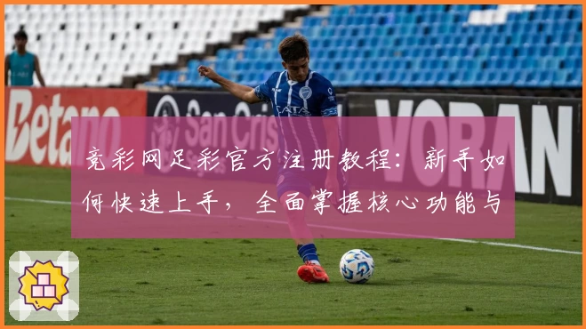 竞彩网足彩官方注册教程：新手如何快速上手，全面掌握核心功能与使用技巧