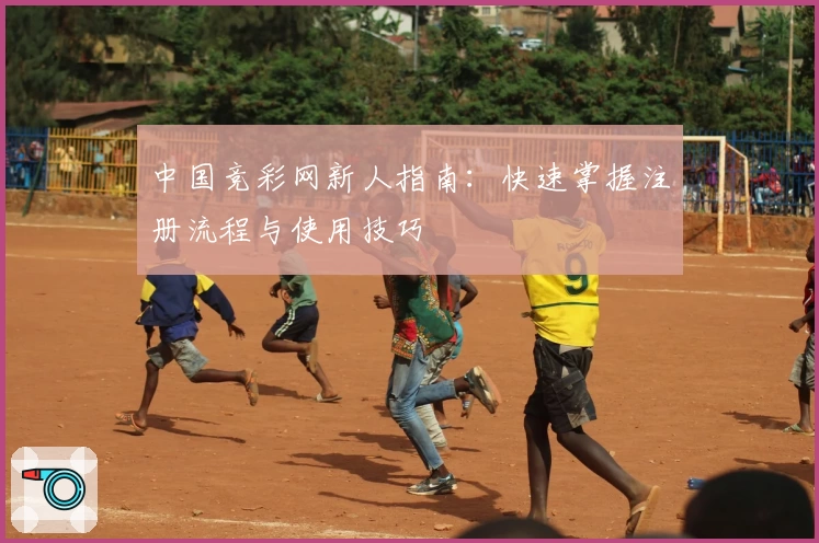 中国竞彩网新人指南：快速掌握注册流程与使用技巧