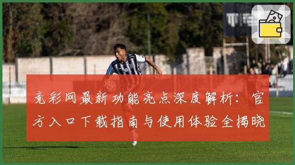 竞彩网最新功能亮点深度解析：官方入口下载指南与使用体验全揭晓