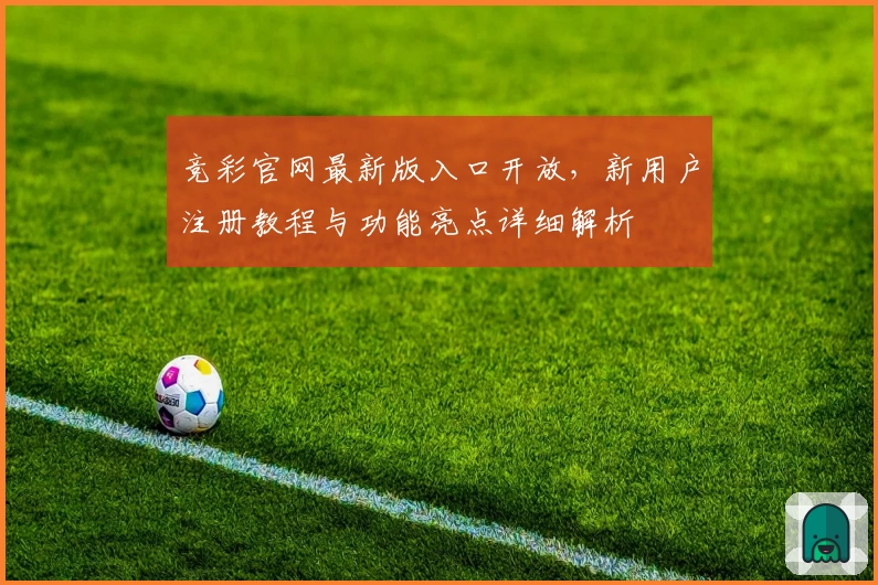 竞彩官网最新版入口开放，新用户注册教程与功能亮点详细解析
